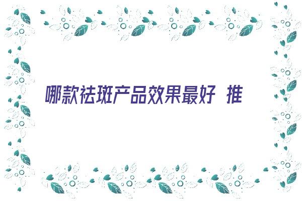 哪款祛斑产品效果最好 推荐 祛斑产品效果最好的排名是什么？这几款，反馈不错，值得用！